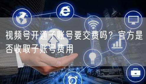 视频号开通子账号要交费吗？官方是否收取子账号费用