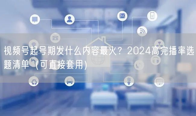 视频号起号期发什么内容最火？2024高完播率选题清单（可直接套用）