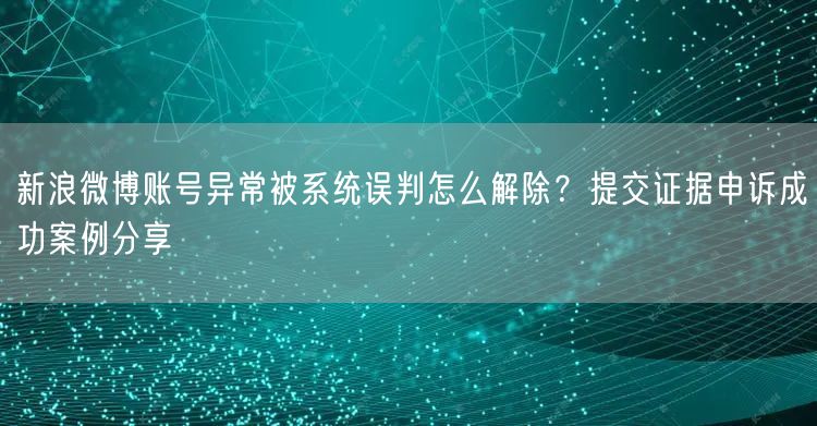 新浪微博账号异常被系统误判怎么解除？提交证据申诉成功案例分享