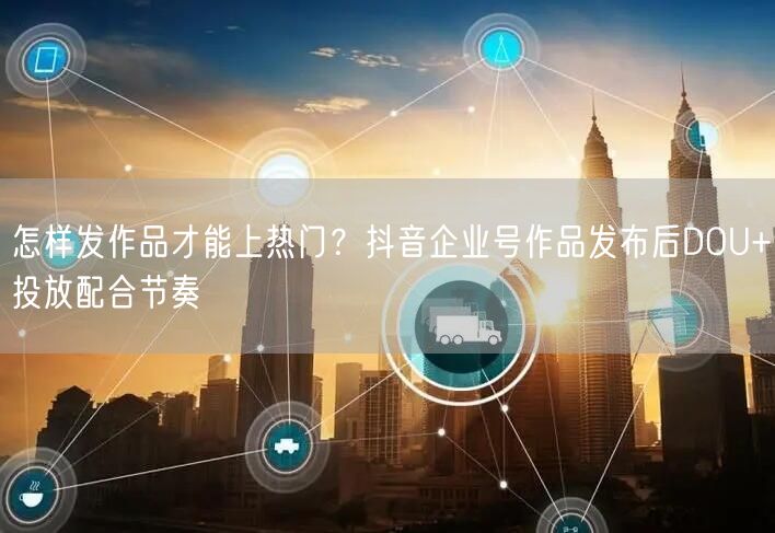 怎样发作品才能上热门？抖音企业号作品发布后DOU+投放配合节奏