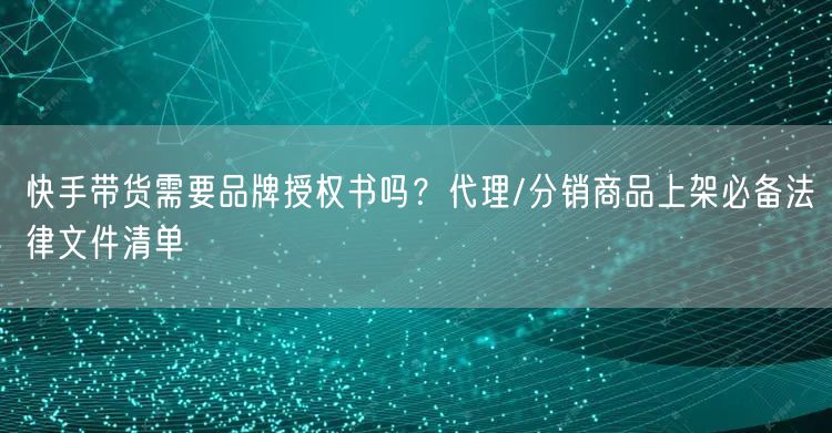 快手带货需要品牌授权书吗？代理/分销商品上架必备法律文件清单