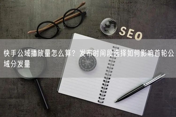 快手公域播放量怎么算？发布时间段选择如何