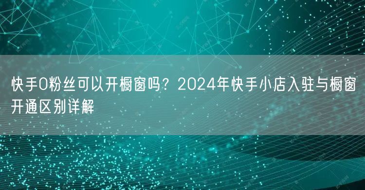 快手0粉丝可以开橱窗吗？2024年快手小店入驻与橱窗开通区别详解