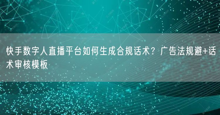 快手数字人直播平台如何生成合规话术？广告法规避+话术审核模板
