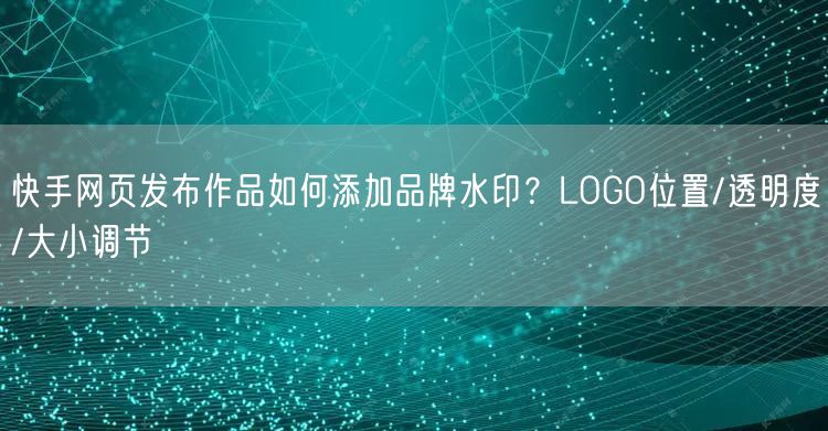 快手网页发布作品如何添加品牌水印？LOGO位置/透明度/大小调节