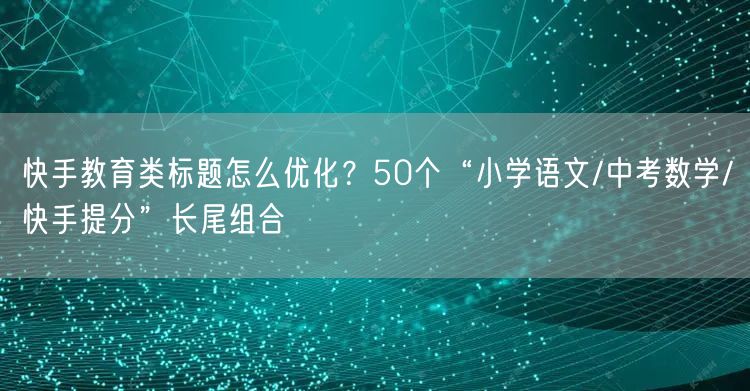 快手教育类标题怎么优化？50个“小学语文/中考数学/快手提分”长尾组合