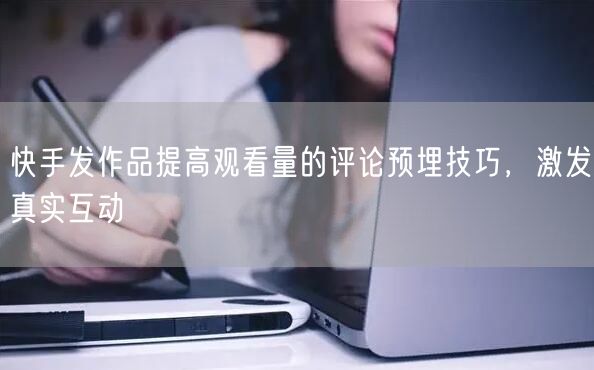 快手发作品提高观看量的评论预埋技巧，激发真实互动
