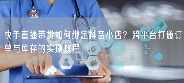 快手直播带货如何绑定抖音小店？跨平台打通订单与库存的实操教程