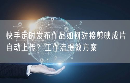快手定时发布作品如何对接剪映成片自动上传？工作流提效方案