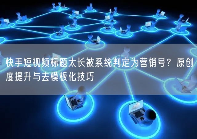 快手短视频标题太长被系统判定为营销号？原创度提升与去模板化技巧