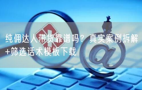 纯佣达人带货靠谱吗？真实案例拆解+筛选话术模板下载