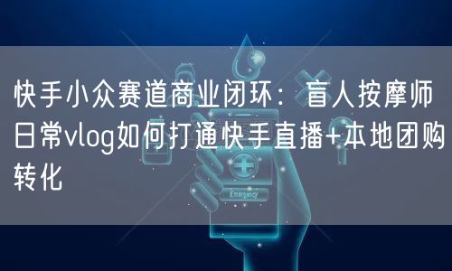 快手小众赛道商业闭环：盲人按摩师日常vlog如何打通快手直播+本地团购转化
