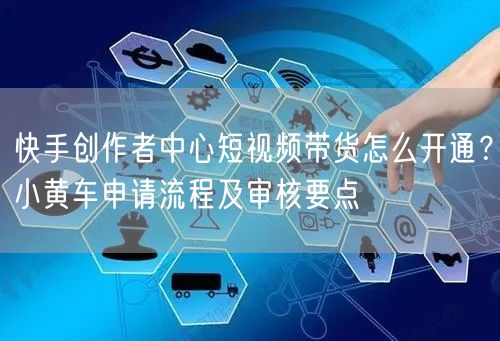 快手创作者中心短视频带货怎么开通？小黄车申请流程及审核要点