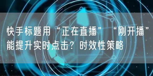 快手标题用“正在直播”“刚开播”能提升实时点击？时效性策略