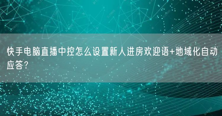 快手电脑直播中控怎么设置新人进房欢迎语+地域化自动应答？