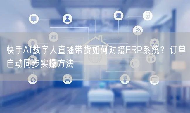 快手AI数字人直播带货如何对接ERP系统？订单自动同步实操方法