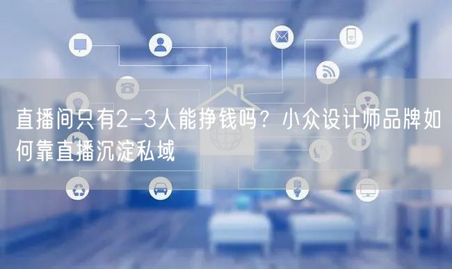 直播间只有2-3人能挣钱吗？小众设计师品牌如何靠直播沉淀私域