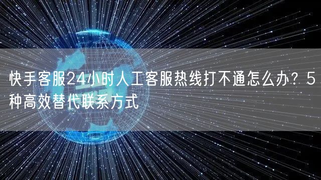 快手客服24小时人工客服热线打不通怎么办？5种高效替代联系方式