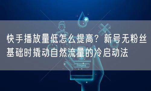 快手播放量低怎么提高？新号无粉丝基础时撬动自然流量的冷启动法