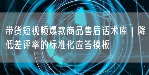 带货短视频爆款商品售后话术库｜降低差评率的标准化应答模板
