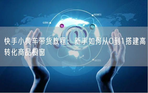 快手小黄车带货教程：新手如何从0到1搭建高转化商品橱窗