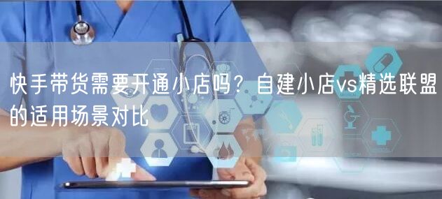 快手带货需要开通小店吗？自建小店vs精选联盟的适用场景对比
