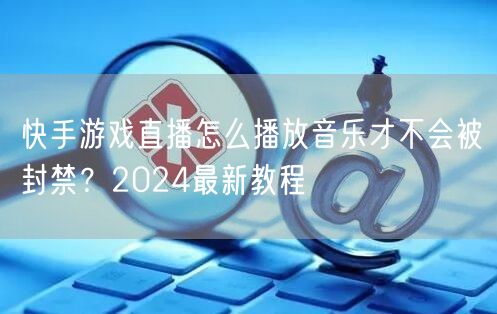 快手游戏直播怎么播放音乐才不会被封禁？2024最新教程