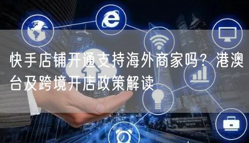 快手店铺开通支持海外商家吗？港澳台及跨境开店政策解读