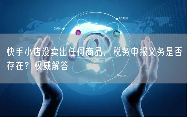 快手小店没卖出任何商品，税务申报义务是否存在？权威解答