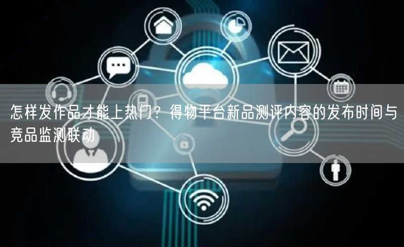 怎样发作品才能上热门？得物平台新品测评内容的发布时间与竞品监测联动