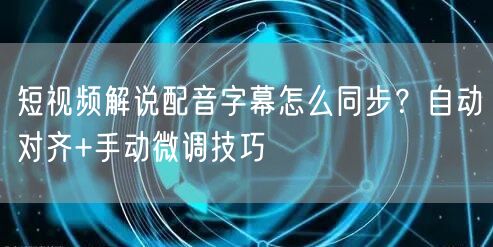 短视频解说配音字幕怎么同步？自动对齐+手动微调技巧