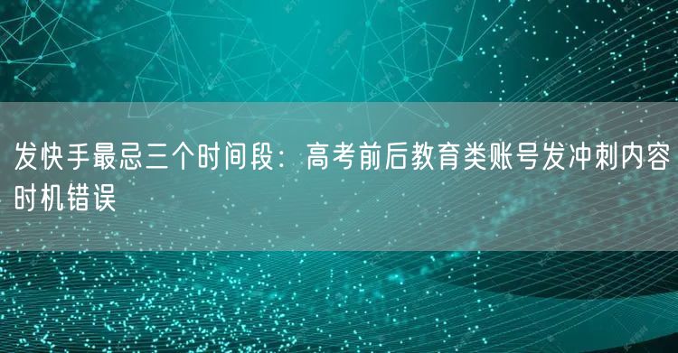 发快手最忌三个时间段：高考前后教育类账号发冲刺内容时机错误
