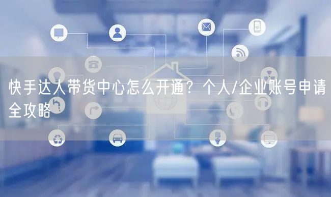快手达人带货中心怎么开通？个人/企业账号申请全攻略