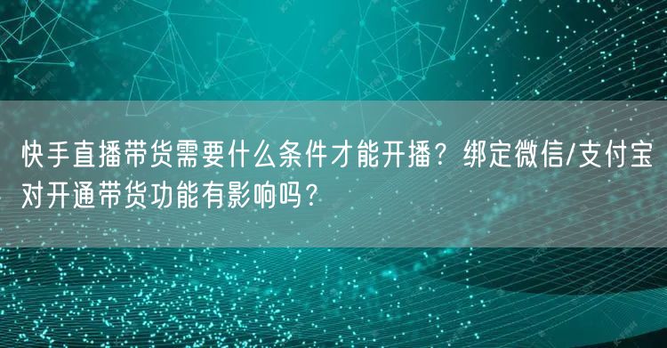 快手直播带货需要什么条件才能开播？绑定微信/支付宝对开通带货功能有影响吗？