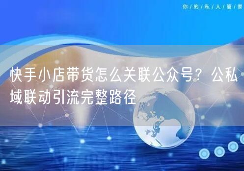 快手小店带货怎么关联公众号？公私域联动引流完整路径