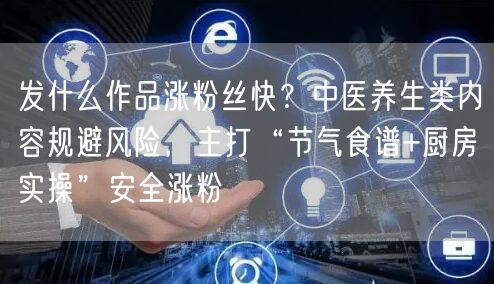 发什么作品涨粉丝快？中医养生类内容规避风险，主打“节气食谱+厨房实操”安全涨粉