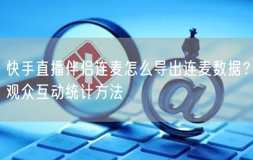 快手直播伴侣连麦怎么导出连麦数据？观众互动统计方法