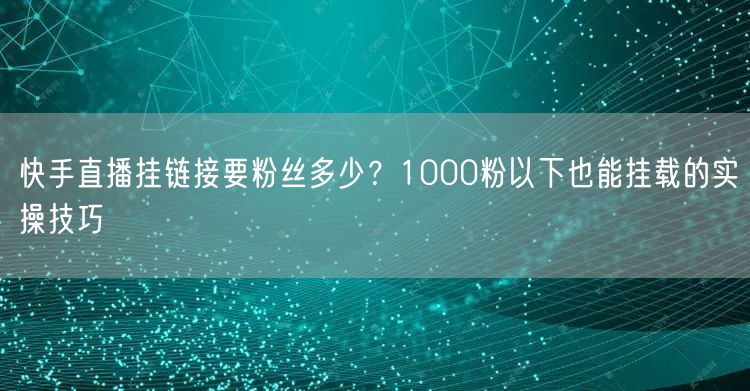 快手直播挂链接要粉丝多少？1000粉以下也能挂载的实操技巧