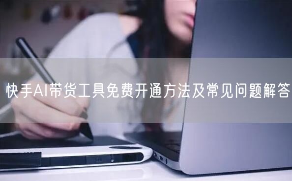 快手AI带货工具免费开通方法及常见问题解答