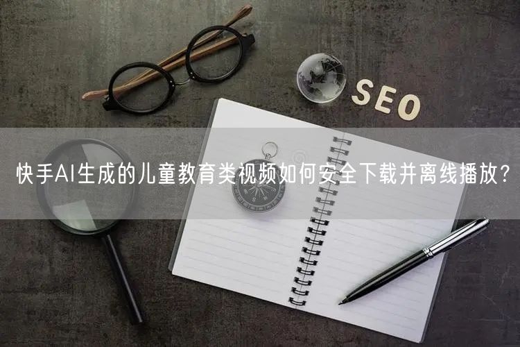 快手AI生成的儿童教育类视频如何安全下载并离线播放？