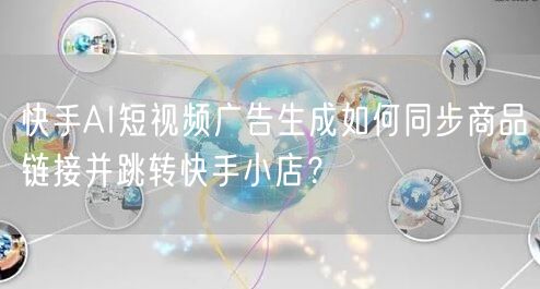 快手AI短视频广告生成如何同步商品链接并跳转快手小店？