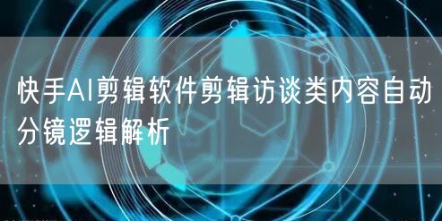 快手AI剪辑软件剪辑访谈类内容自动分镜逻辑解析