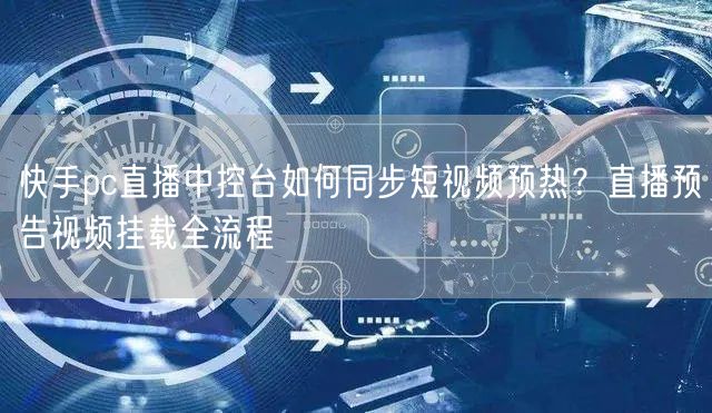 快手pc直播中控台如何同步短视频预热？直播预告视频挂载全流程