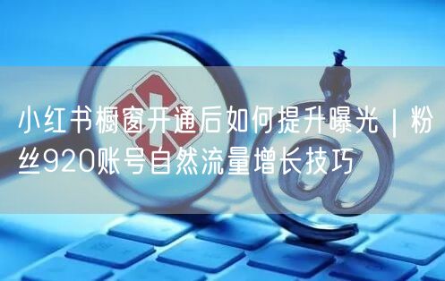 小红书橱窗开通后如何提升曝光｜粉丝920账号自然流量增长技巧