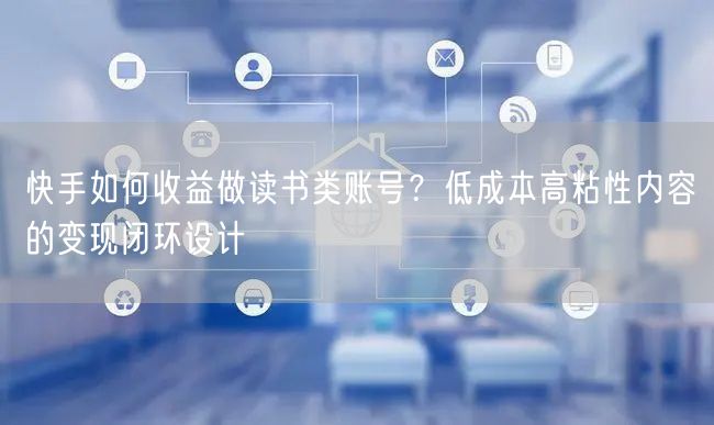 快手如何收益做读书类账号？低成本高粘性内容的变现闭环设计