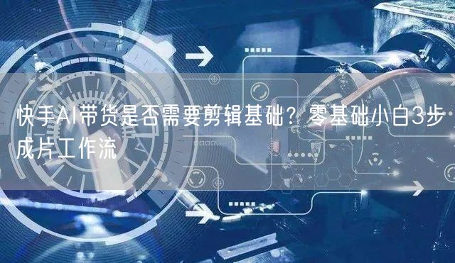快手AI带货是否需要剪辑基础？零基础小白3步成片工作流