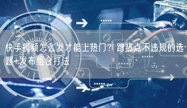 快手视频怎么发才能上热门？蹭热点不违规的选题+发布组合打法