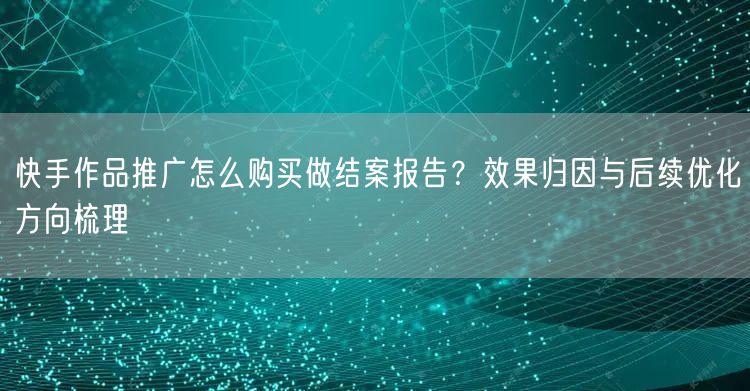快手作品推广怎么购买做结案报告？效果归因与后续优化方向梳理