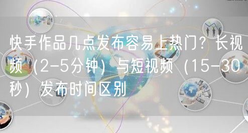 快手作品几点发布容易上热门？长视频（2-5分钟）与短视频（15-30秒）发布时间区别