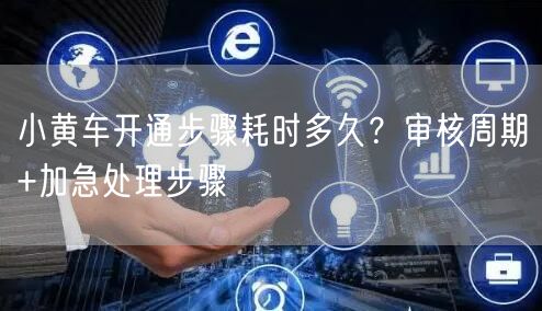 小黄车开通步骤耗时多久？审核周期+加急处理步骤